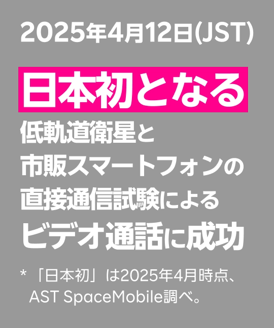 2025年4月12日(JST) 日本初となる低軌道衛星と市販スマートフォンの直接通信試験によるビデオ通話に成功 *「日本初」は2025年4月時点、AST SpaceMobile調べ。